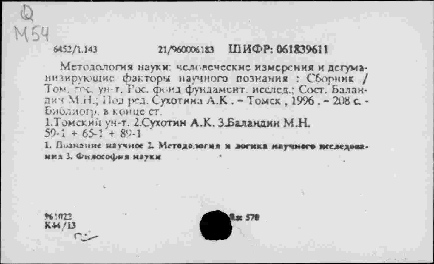 ﻿MS4
6452/1.143
21/460006,0 ШИФР: 061839611
Методология науки человеческие измерения и дегуманизирующие факторы научного познания : Сборник / Том. ~х_ ун-т. Рос. фонд фундамент исслсд.; Сост. Баландин М.Н.; Под {уд. Сухотина А.К . - Томск , 1996 . - 21)8 с -Библиогр. в конце ст.
1.Томский ун-т. /.Сухотин А.К. З-Баландин М.Н.
59-1 * 65-1 + 89-1
1. Познание научно» 2. Мгтодо.магмл и логика маучмаго яееледма-ми* 3, Фн.кхофия натки
Н'.П22
КМ/13
37»